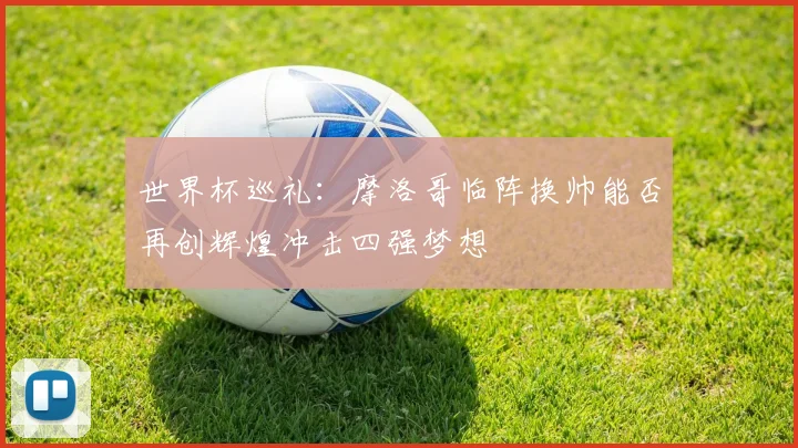 世界杯巡礼：摩洛哥临阵换帅能否再创辉煌冲击四强梦想