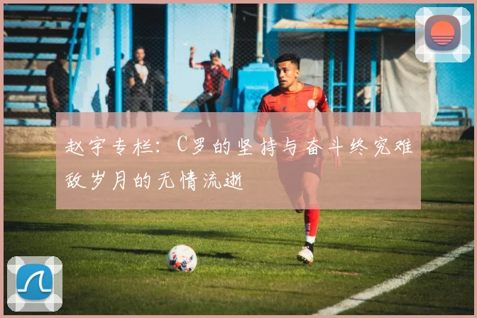 赵宇专栏：C罗的坚持与奋斗终究难敌岁月的无情流逝