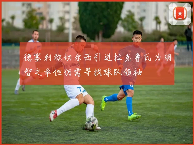 德塞利称切尔西引进拉克鲁瓦为明智之举但仍需寻找球队领袖