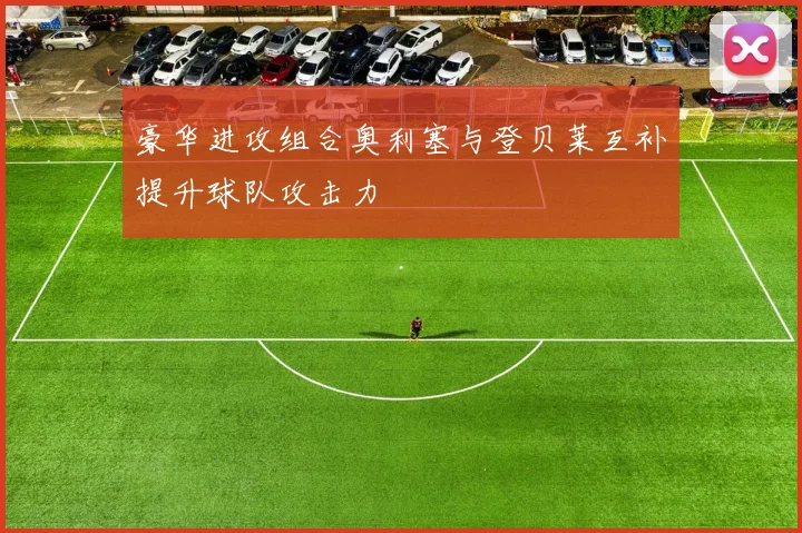 豪华进攻组合奥利塞与登贝莱互补提升球队攻击力