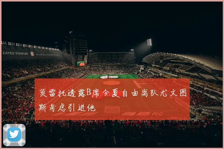 莫雷托透露B席今夏自由离队尤文图斯考虑引进他