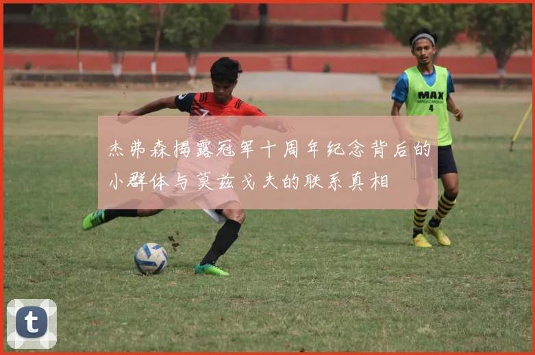杰弗森揭露冠军十周年纪念背后的小群体与莫兹戈夫的联系真相