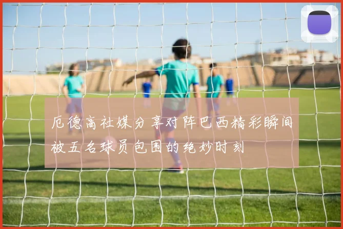 厄德高社媒分享对阵巴西精彩瞬间被五名球员包围的绝妙时刻