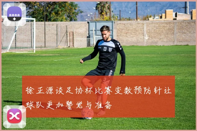 徐正源谈足协杯比赛变数预防针让球队更加警觉与准备