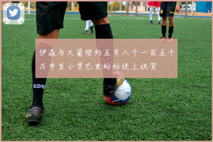 伊森与火箭续约五年八千一百五十万申京小贾巴里纷纷送上祝贺