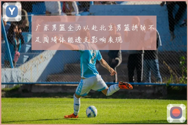 广东男篮全力以赴北京男篮拼劲不足周琦体能透支影响表现