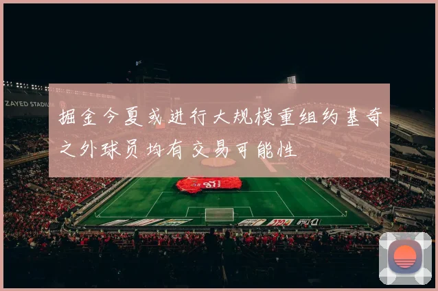 掘金今夏或进行大规模重组约基奇之外球员均有交易可能性