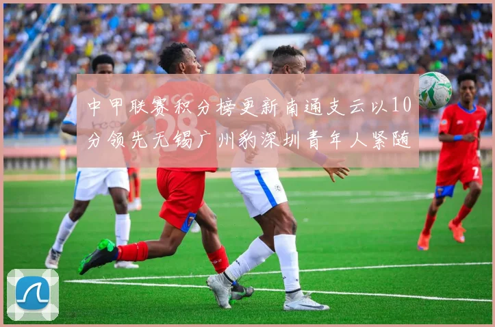 中甲联赛积分榜更新南通支云以10分领先无锡广州豹深圳青年人紧随其后