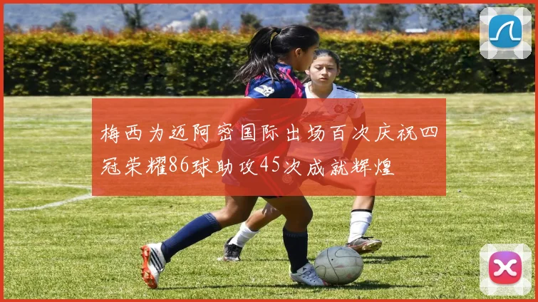 梅西为迈阿密国际出场百次庆祝四冠荣耀86球助攻45次成就辉煌