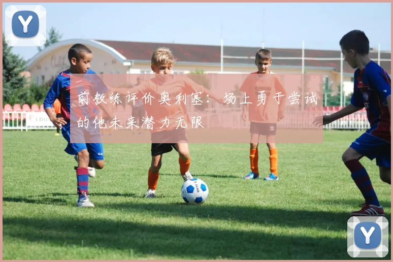 前教练评价奥利塞：场上勇于尝试的他未来潜力无限