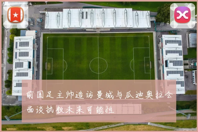 前国足主帅造访曼城与瓜迪奥拉会面谈执教未来可能性
