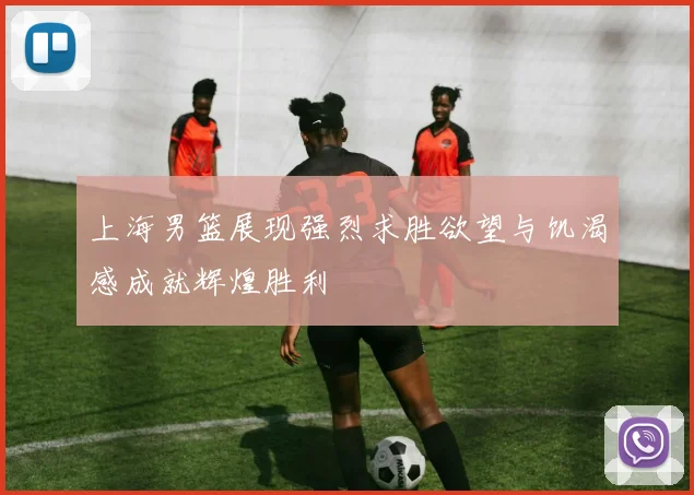 上海男篮展现强烈求胜欲望与饥渴感成就辉煌胜利