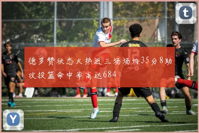 德罗赞状态火热近三场场均35分8助攻投篮命中率高达684