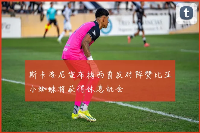 斯卡洛尼宣布梅西首发对阵赞比亚小蜘蛛将获得休息机会