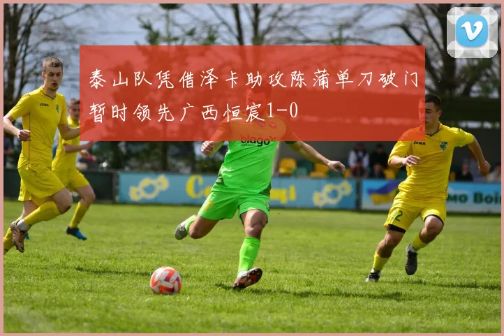 泰山队凭借泽卡助攻陈蒲单刀破门暂时领先广西恒宸1-0