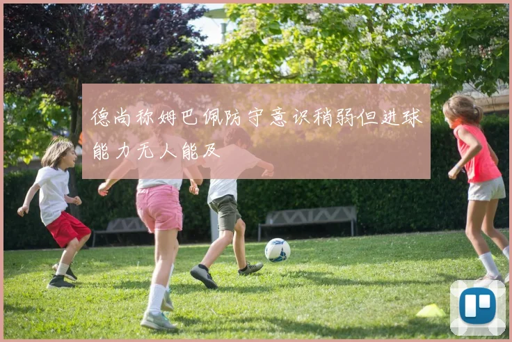 德尚称姆巴佩防守意识稍弱但进球能力无人能及