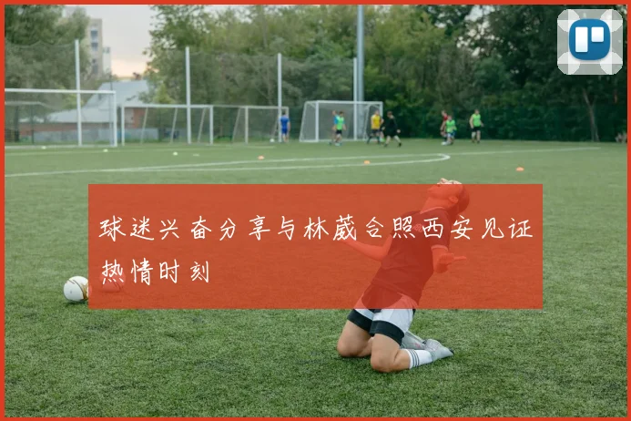 球迷兴奋分享与林葳合照西安见证热情时刻