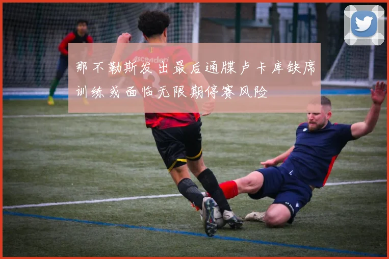 那不勒斯发出最后通牒卢卡库缺席训练或面临无限期停赛风险