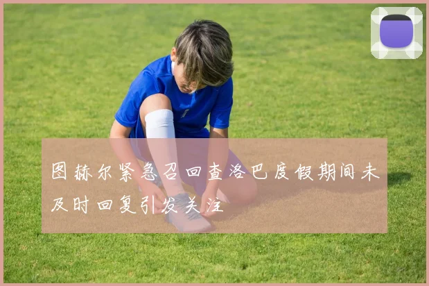 图赫尔紧急召回查洛巴度假期间未及时回复引发关注