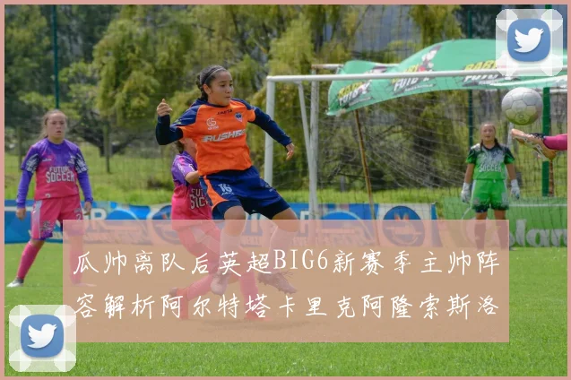 瓜帅离队后英超BIG6新赛季主帅阵容解析阿尔特塔卡里克阿隆索斯洛特的挑战与机遇