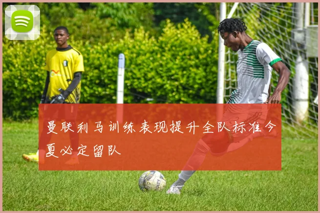 曼联利马训练表现提升全队标准今夏必定留队