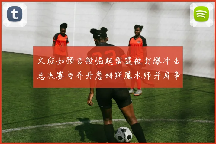 文班如预言般崛起雷霆被打爆冲击总决赛与乔丹詹姆斯魔术师并肩争首冠