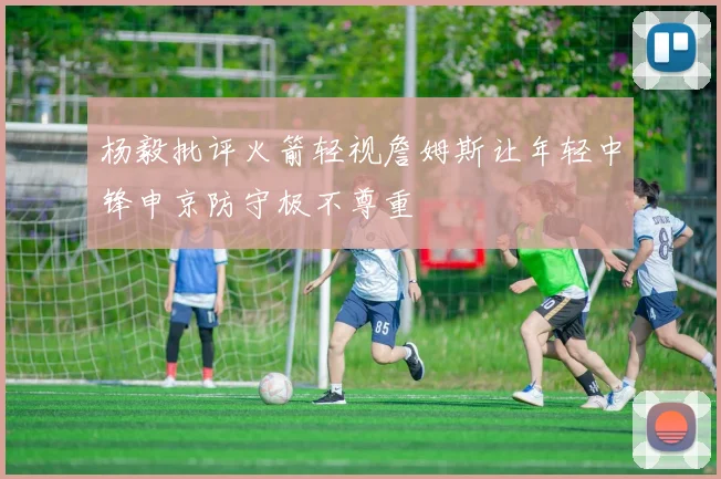 杨毅批评火箭轻视詹姆斯让年轻中锋申京防守极不尊重