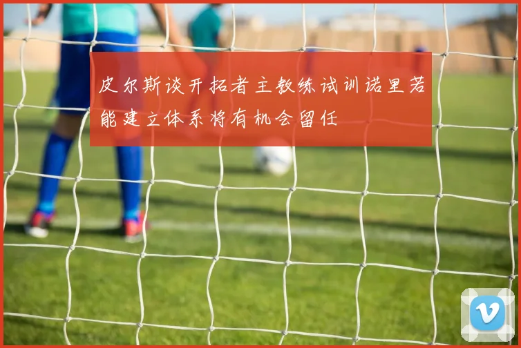 皮尔斯谈开拓者主教练试训诺里若能建立体系将有机会留任