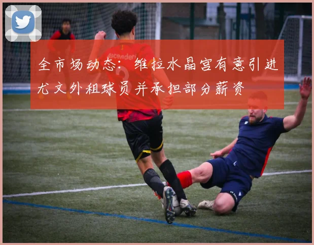 全市场动态：维拉水晶宫有意引进尤文外租球员并承担部分薪资