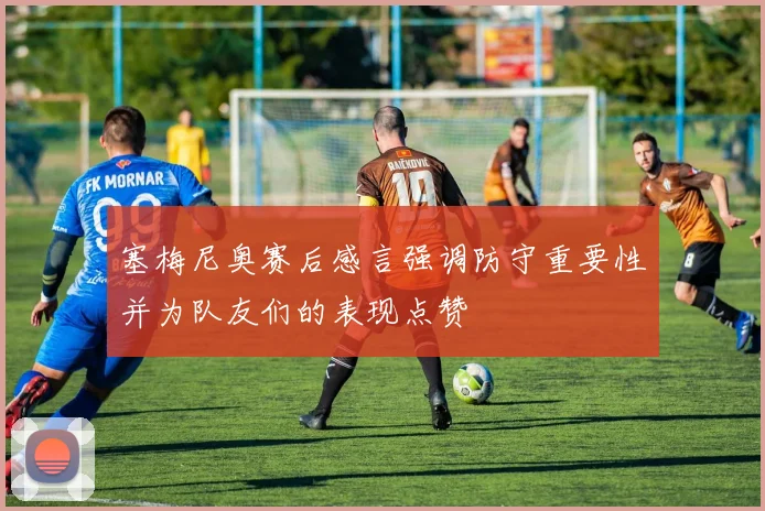 塞梅尼奥赛后感言强调防守重要性并为队友们的表现点赞