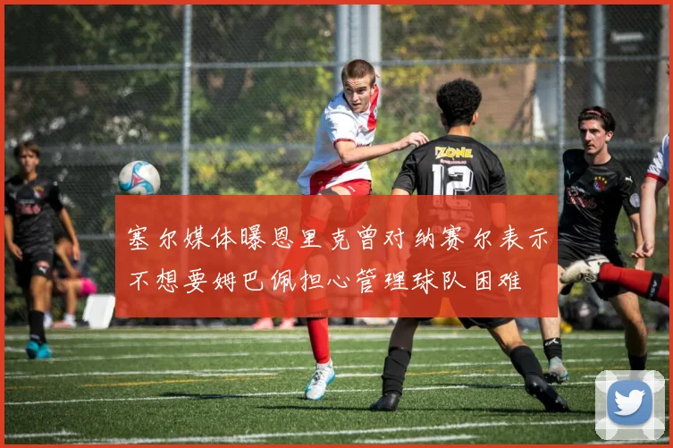 塞尔媒体曝恩里克曾对纳赛尔表示不想要姆巴佩担心管理球队困难