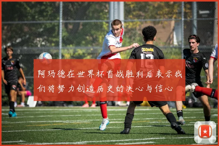 阿玛德在世界杯首战胜利后表示我们将努力创造历史的决心与信心